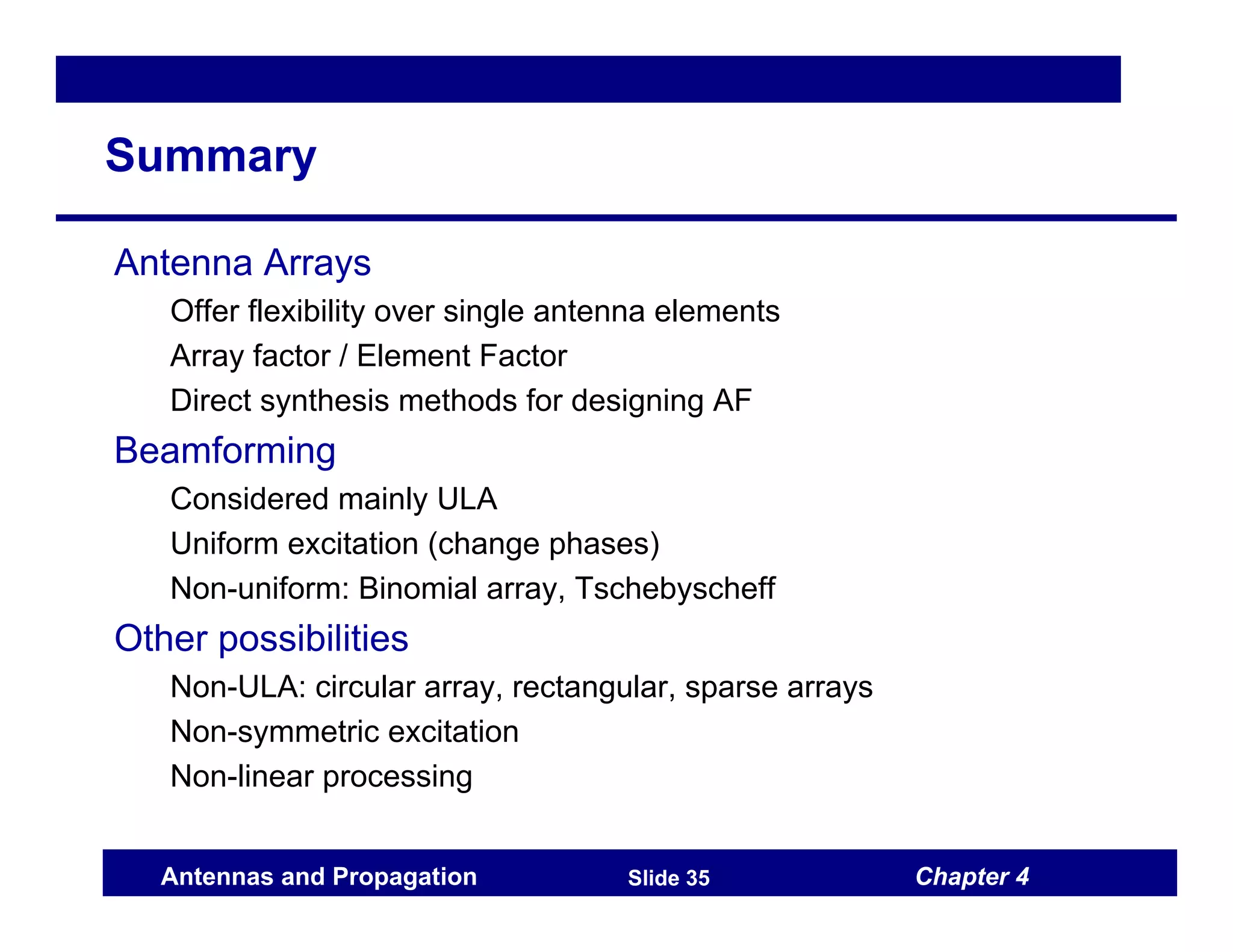 Chapter 4
Antennas and Propagation Slide 35
Summary
Antenna Arrays
Offer flexibility over single antenna elements
Array factor / Element Factor
Direct synthesis methods for designing AF
Beamforming
Considered mainly ULA
Uniform excitation (change phases)
Non-uniform: Binomial array, Tschebyscheff
Other possibilities
Non-ULA: circular array, rectangular, sparse arrays
Non-symmetric excitation
Non-linear processing
 