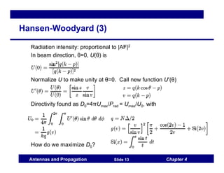 Chapter 4
Antennas and Propagation Slide 13
Hansen-Woodyard (3)
Radiation intensity: proportional to |AF|2
In beam direction, θ=0, U(θ) is
Normalize U to make unity at θ=0. Call new function U′(θ)
Directivity found as D0=4πUmax/Prad = Umax/U0, with
How do we maximize D0?
 