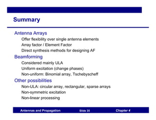 Chapter 4
Antennas and Propagation Slide 35
Summary
Antenna Arrays
Offer flexibility over single antenna elements
Array factor / Element Factor
Direct synthesis methods for designing AF
Beamforming
Considered mainly ULA
Uniform excitation (change phases)
Non-uniform: Binomial array, Tschebyscheff
Other possibilities
Non-ULA: circular array, rectangular, sparse arrays
Non-symmetric excitation
Non-linear processing
 
