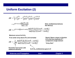 Chapter 4
Antennas and Propagation Slide 7
Uniform Excitation (2)
Note: sin(Nx)/sin(x) behaves
like Nsinc(x)
Maximum occurs for θ= θ0
If we center array about z=0, and normalize
Normalize input power with
additional elements for θ= θ0, sin(Nx)/sin(x) goes to N
Result: Steers a beam in direction
θ= θ0 that has amplitude N1/2
compared to single element
“Array Gain”
 