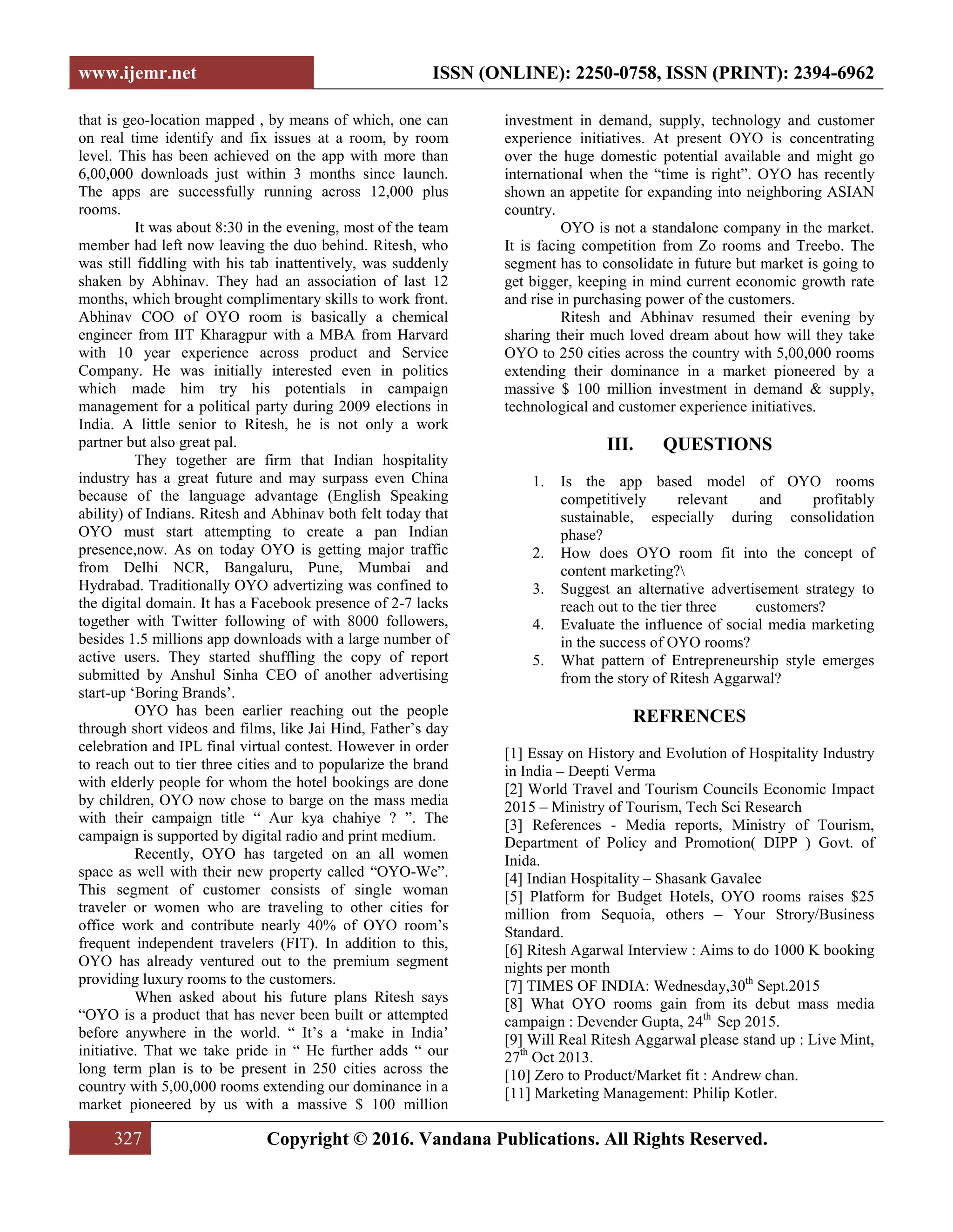 www.ijemr.net ISSN (ONLINE): 2250-0758, ISSN (PRINT): 2394-6962
327 Copyright © 2016. Vandana Publications. All Rights Reserved.
that is geo-location mapped , by means of which, one can
on real time identify and fix issues at a room, by room
level. This has been achieved on the app with more than
6,00,000 downloads just within 3 months since launch.
The apps are successfully running across 12,000 plus
rooms.
It was about 8:30 in the evening, most of the team
member had left now leaving the duo behind. Ritesh, who
was still fiddling with his tab inattentively, was suddenly
shaken by Abhinav. They had an association of last 12
months, which brought complimentary skills to work front.
Abhinav COO of OYO room is basically a chemical
engineer from IIT Kharagpur with a MBA from Harvard
with 10 year experience across product and Service
Company. He was initially interested even in politics
which made him try his potentials in campaign
management for a political party during 2009 elections in
India. A little senior to Ritesh, he is not only a work
partner but also great pal.
They together are firm that Indian hospitality
industry has a great future and may surpass even China
because of the language advantage (English Speaking
ability) of Indians. Ritesh and Abhinav both felt today that
OYO must start attempting to create a pan Indian
presence,now. As on today OYO is getting major traffic
from Delhi NCR, Bangaluru, Pune, Mumbai and
Hydrabad. Traditionally OYO advertizing was confined to
the digital domain. It has a Facebook presence of 2-7 lacks
together with Twitter following of with 8000 followers,
besides 1.5 millions app downloads with a large number of
active users. They started shuffling the copy of report
submitted by Anshul Sinha CEO of another advertising
start-up ‘Boring Brands’.
OYO has been earlier reaching out the people
through short videos and films, like Jai Hind, Father’s day
celebration and IPL final virtual contest. However in order
to reach out to tier three cities and to popularize the brand
with elderly people for whom the hotel bookings are done
by children, OYO now chose to barge on the mass media
with their campaign title “ Aur kya chahiye ? ”. The
campaign is supported by digital radio and print medium.
Recently, OYO has targeted on an all women
space as well with their new property called “OYO-We”.
This segment of customer consists of single woman
traveler or women who are traveling to other cities for
office work and contribute nearly 40% of OYO room’s
frequent independent travelers (FIT). In addition to this,
OYO has already ventured out to the premium segment
providing luxury rooms to the customers.
When asked about his future plans Ritesh says
“OYO is a product that has never been built or attempted
before anywhere in the world. “ It’s a ‘make in India’
initiative. That we take pride in “ He further adds “ our
long term plan is to be present in 250 cities across the
country with 5,00,000 rooms extending our dominance in a
market pioneered by us with a massive $ 100 million
investment in demand, supply, technology and customer
experience initiatives. At present OYO is concentrating
over the huge domestic potential available and might go
international when the “time is right”. OYO has recently
shown an appetite for expanding into neighboring ASIAN
country.
OYO is not a standalone company in the market.
It is facing competition from Zo rooms and Treebo. The
segment has to consolidate in future but market is going to
get bigger, keeping in mind current economic growth rate
and rise in purchasing power of the customers.
Ritesh and Abhinav resumed their evening by
sharing their much loved dream about how will they take
OYO to 250 cities across the country with 5,00,000 rooms
extending their dominance in a market pioneered by a
massive $ 100 million investment in demand & supply,
technological and customer experience initiatives.
III. QUESTIONS
1. Is the app based model of OYO rooms
competitively relevant and profitably
sustainable, especially during consolidation
phase?
2. How does OYO room fit into the concept of
content marketing?
3. Suggest an alternative advertisement strategy to
reach out to the tier three customers?
4. Evaluate the influence of social media marketing
in the success of OYO rooms?
5. What pattern of Entrepreneurship style emerges
from the story of Ritesh Aggarwal?
REFRENCES
[1] Essay on History and Evolution of Hospitality Industry
in India – Deepti Verma
[2] World Travel and Tourism Councils Economic Impact
2015 – Ministry of Tourism, Tech Sci Research
[3] References - Media reports, Ministry of Tourism,
Department of Policy and Promotion( DIPP ) Govt. of
Inida.
[4] Indian Hospitality – Shasank Gavalee
[5] Platform for Budget Hotels, OYO rooms raises $25
million from Sequoia, others – Your Strory/Business
Standard.
[6] Ritesh Agarwal Interview : Aims to do 1000 K booking
nights per month
[7] TIMES OF INDIA: Wednesday,30th
Sept.2015
[8] What OYO rooms gain from its debut mass media
campaign : Devender Gupta, 24th
Sep 2015.
[9] Will Real Ritesh Aggarwal please stand up : Live Mint,
27th
[11] Marketing Management: Philip Kotler.
Oct 2013.
[10] Zero to Product/Market fit : Andrew chan.
 