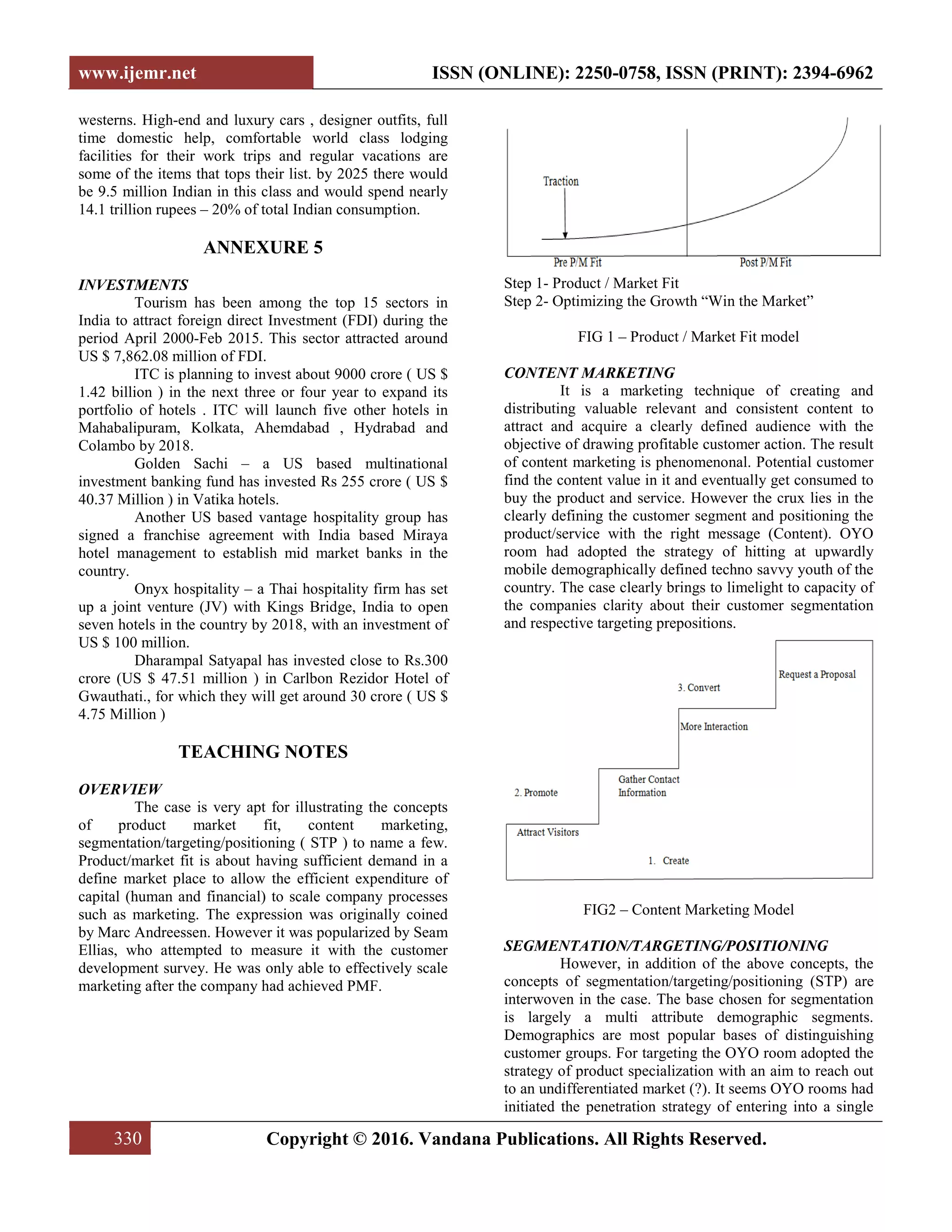 www.ijemr.net ISSN (ONLINE): 2250-0758, ISSN (PRINT): 2394-6962
330 Copyright © 2016. Vandana Publications. All Rights Reserved.
westerns. High-end and luxury cars , designer outfits, full
time domestic help, comfortable world class lodging
facilities for their work trips and regular vacations are
some of the items that tops their list. by 2025 there would
be 9.5 million Indian in this class and would spend nearly
14.1 trillion rupees – 20% of total Indian consumption.
ANNEXURE 5
INVESTMENTS
Tourism has been among the top 15 sectors in
India to attract foreign direct Investment (FDI) during the
period April 2000-Feb 2015. This sector attracted around
US $ 7,862.08 million of FDI.
ITC is planning to invest about 9000 crore ( US $
1.42 billion ) in the next three or four year to expand its
portfolio of hotels . ITC will launch five other hotels in
Mahabalipuram, Kolkata, Ahemdabad , Hydrabad and
Colambo by 2018.
Golden Sachi – a US based multinational
investment banking fund has invested Rs 255 crore ( US $
40.37 Million ) in Vatika hotels.
Another US based vantage hospitality group has
signed a franchise agreement with India based Miraya
hotel management to establish mid market banks in the
country.
Onyx hospitality – a Thai hospitality firm has set
up a joint venture (JV) with Kings Bridge, India to open
seven hotels in the country by 2018, with an investment of
US $ 100 million.
Dharampal Satyapal has invested close to Rs.300
crore (US $ 47.51 million ) in Carlbon Rezidor Hotel of
Gwauthati., for which they will get around 30 crore ( US $
4.75 Million )
TEACHING NOTES
OVERVIEW
The case is very apt for illustrating the concepts
of product market fit, content marketing,
segmentation/targeting/positioning ( STP ) to name a few.
Product/market fit is about having sufficient demand in a
define market place to allow the efficient expenditure of
capital (human and financial) to scale company processes
such as marketing. The expression was originally coined
by Marc Andreessen. However it was popularized by Seam
Ellias, who attempted to measure it with the customer
development survey. He was only able to effectively scale
marketing after the company had achieved PMF.
Step 1- Product / Market Fit
Step 2- Optimizing the Growth “Win the Market”
FIG 1 – Product / Market Fit model
CONTENT MARKETING
It is a marketing technique of creating and
distributing valuable relevant and consistent content to
attract and acquire a clearly defined audience with the
objective of drawing profitable customer action. The result
of content marketing is phenomenonal. Potential customer
find the content value in it and eventually get consumed to
buy the product and service. However the crux lies in the
clearly defining the customer segment and positioning the
product/service with the right message (Content). OYO
room had adopted the strategy of hitting at upwardly
mobile demographically defined techno savvy youth of the
country. The case clearly brings to limelight to capacity of
the companies clarity about their customer segmentation
and respective targeting prepositions.
FIG2 – Content Marketing Model
SEGMENTATION/TARGETING/POSITIONING
However, in addition of the above concepts, the
concepts of segmentation/targeting/positioning (STP) are
interwoven in the case. The base chosen for segmentation
is largely a multi attribute demographic segments.
Demographics are most popular bases of distinguishing
customer groups. For targeting the OYO room adopted the
strategy of product specialization with an aim to reach out
to an undifferentiated market (?). It seems OYO rooms had
initiated the penetration strategy of entering into a single
 