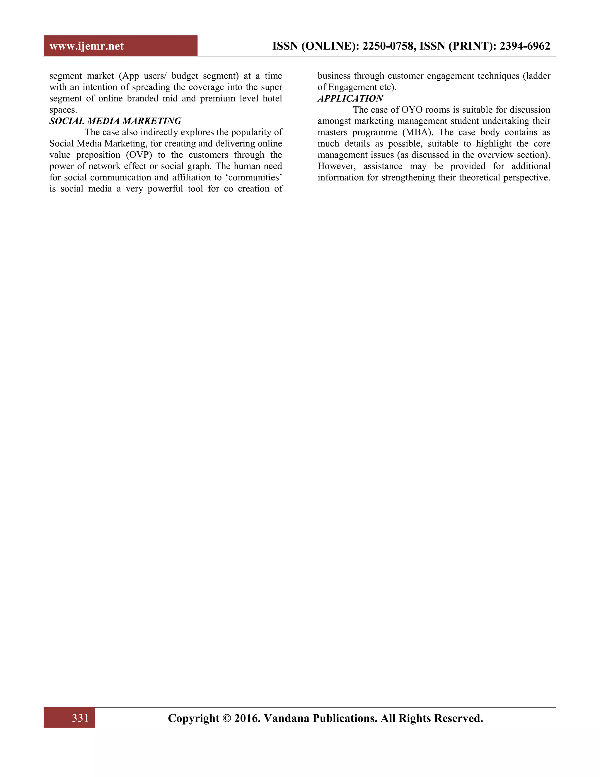 www.ijemr.net ISSN (ONLINE): 2250-0758, ISSN (PRINT): 2394-6962
331 Copyright © 2016. Vandana Publications. All Rights Reserved.
segment market (App users/ budget segment) at a time
with an intention of spreading the coverage into the super
segment of online branded mid and premium level hotel
spaces.
SOCIAL MEDIA MARKETING
The case also indirectly explores the popularity of
Social Media Marketing, for creating and delivering online
value preposition (OVP) to the customers through the
power of network effect or social graph. The human need
for social communication and affiliation to ‘communities’
is social media a very powerful tool for co creation of
business through customer engagement techniques (ladder
of Engagement etc).
APPLICATION
The case of OYO rooms is suitable for discussion
amongst marketing management student undertaking their
masters programme (MBA). The case body contains as
much details as possible, suitable to highlight the core
management issues (as discussed in the overview section).
However, assistance may be provided for additional
information for strengthening their theoretical perspective.
 