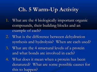 Ch. 5 Warm-Up Activity
1. What are the 4 biologically important organic
compounds, their building blocks and an
example of each?
2. What is the difference between dehydration
synthesis and hydrolysis? When are each used?
3. What are the 4 structural levels of a protein
and what bonds are involved in each?
4. What does it mean when a protein has been
denatured? What are some possible causes for
this to happen?

 