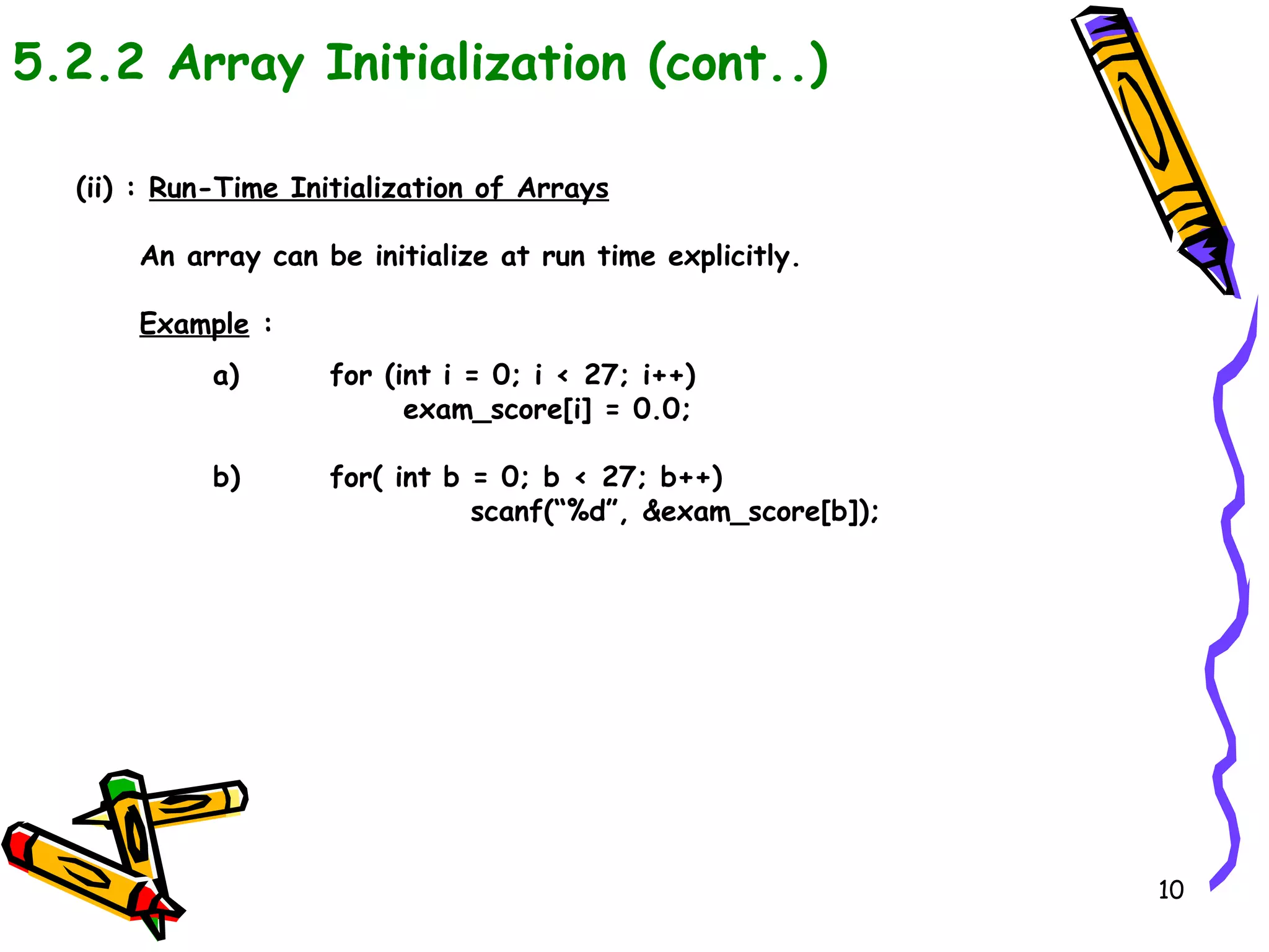 5.2.2 Array Initialization (cont..) (ii) :  Run-Time Initialization of Arrays An array can be initialize at run time explicitly. Example  : a) for (int i = 0; i < 27; i++)    exam_score[i] = 0.0; b) for( int b = 0; b < 27; b++) scanf(“%d”, &exam_score[b]); 