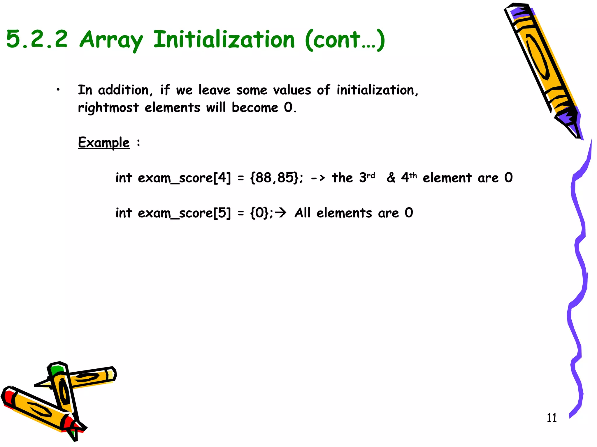 5.2.2 Array Initialization (cont…) In addition, if we leave some values of initialization,  rightmost elements will become 0. Example  : int exam_score[4] = {88,85}; -> the 3 rd   & 4 th  element are 0 int exam_score[5] = {0};   All elements are 0 