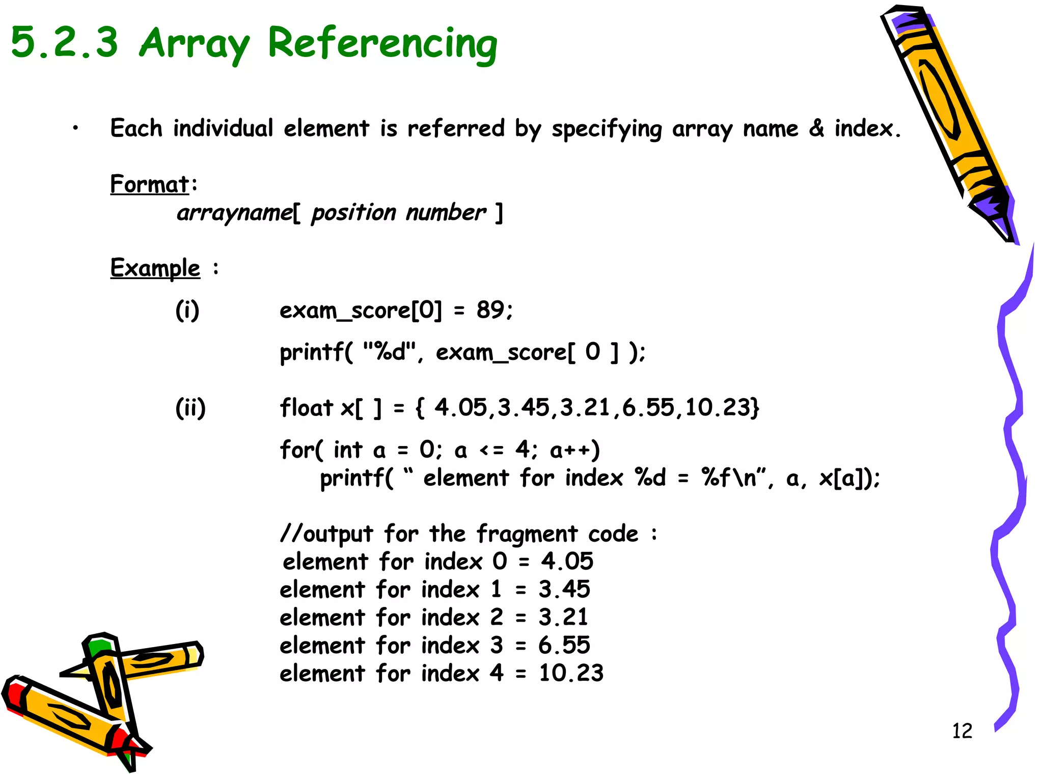 5.2.3 Array Referencing Each individual element is referred by specifying array name & index. Format : arrayname [  position number  ] Example  : (i) exam_score[0] = 89; printf( &quot;%d&quot;, exam_score[ 0 ] ); (ii) float   x[ ] = { 4.05,3.45,3.21,6.55,10.23} for( int a = 0; a <= 4; a++)    printf( “ element for index %d = %f\n”, a, x[a]); //output for the fragment code : element for index 0 = 4.05 element for index 1 = 3.45 element for index 2 = 3.21   element for index 3 = 6.55   element for index 4 = 10.23 
