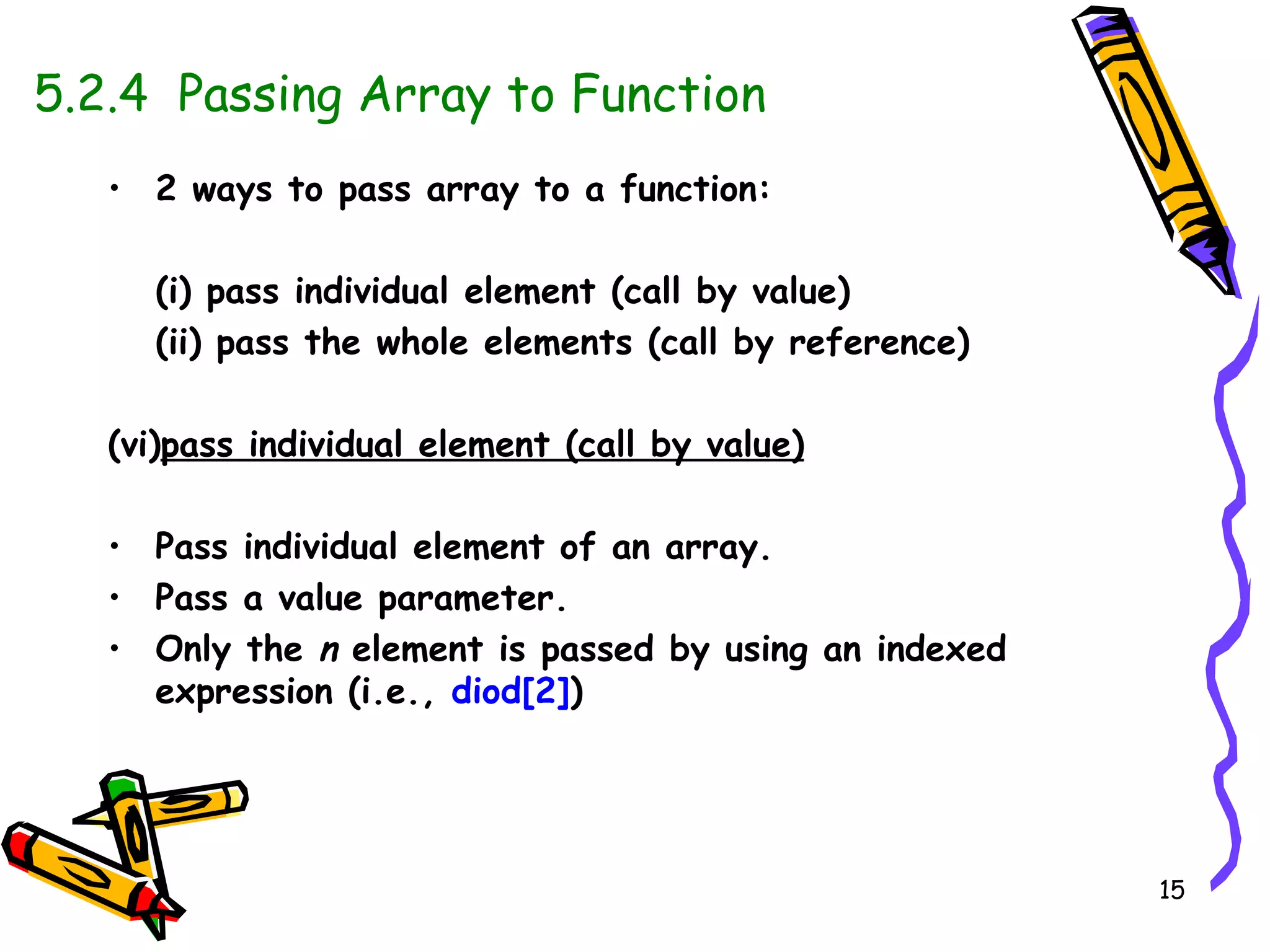 5.2.4  Passing Array to Function •  2 ways to pass array to a function: (i) pass individual element (call by value) (ii) pass the whole elements (call by reference) pass individual element (call by value) Pass individual element of an array. Pass a value parameter. Only the  n  element is passed by using an indexed expression (i.e.,  diod[2] ) 