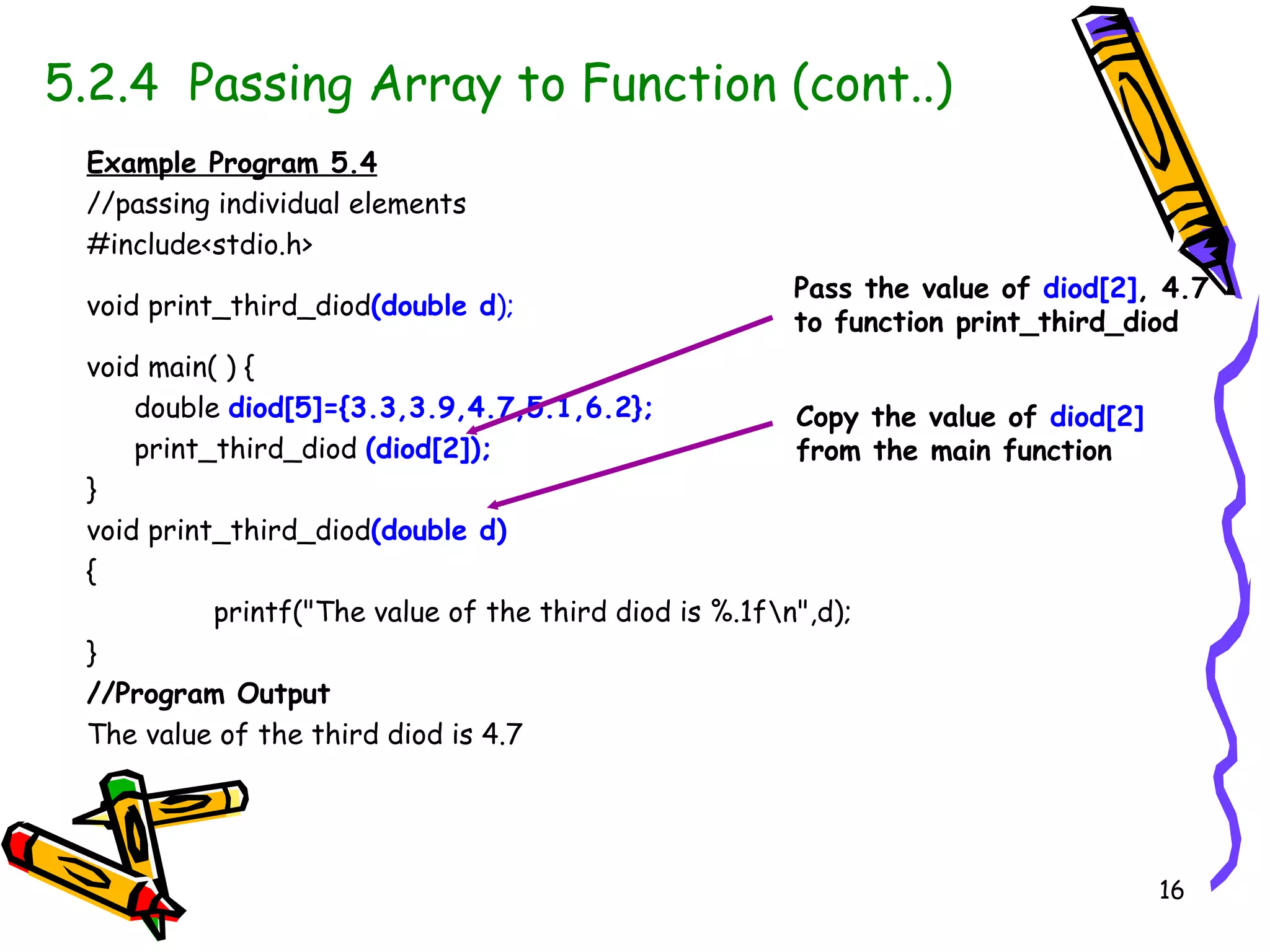 5.2.4  Passing Array to Function (cont..) Example Program 5.4 //passing individual elements #include<stdio.h> void print_third_diod (double d ); void main( ) { double  diod[5]={3.3,3.9,4.7,5.1,6.2}; print_third_diod  (diod[2]); } void print_third_diod (double d) { printf(&quot;The value of the third diod is %.1f\n&quot;,d); } //Program Output The value of the third diod is 4.7 Pass the value of  diod[2] , 4.7 to function print_third_diod Copy the value of  diod[2]   from the main function 