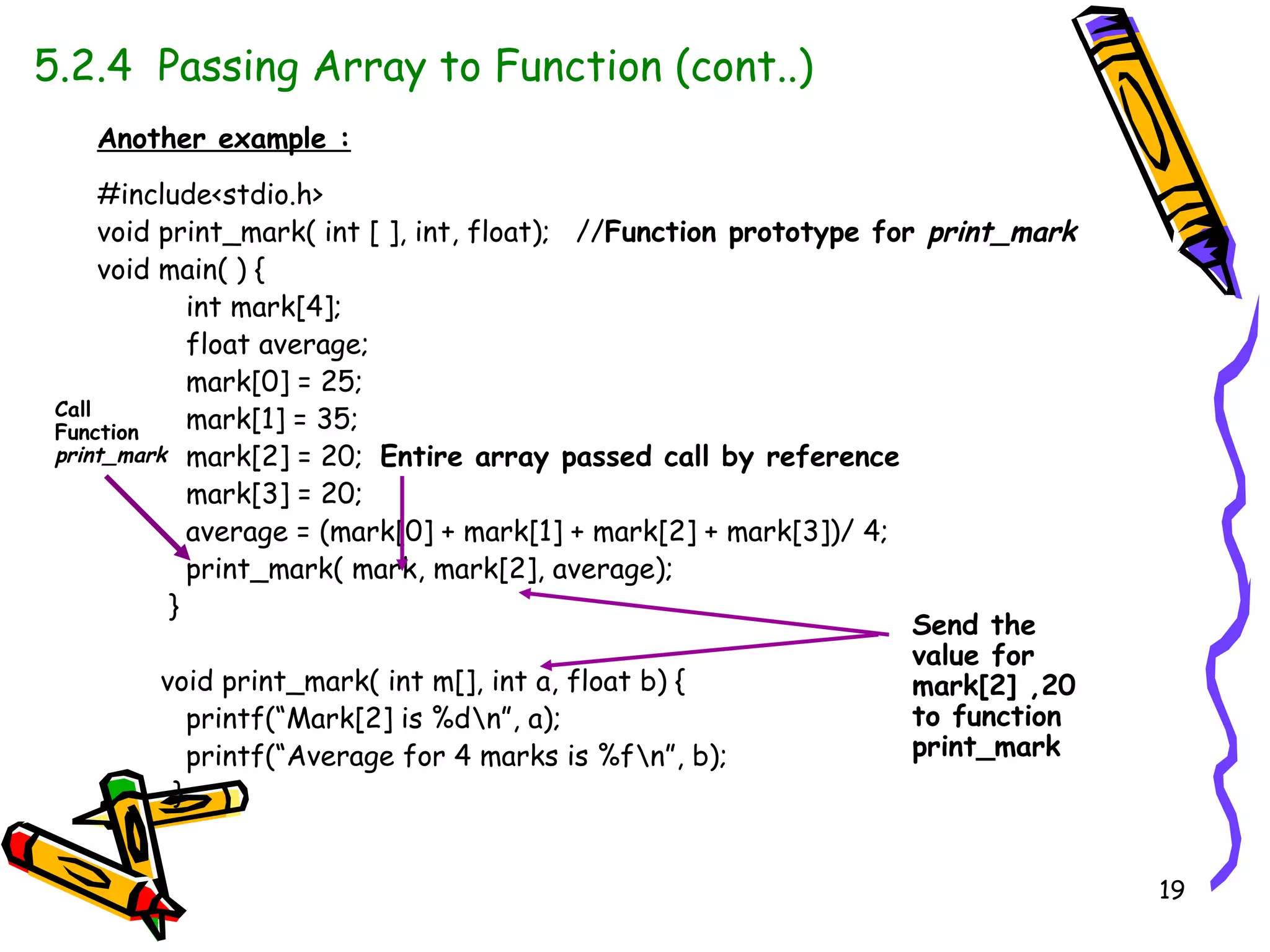 5.2.4  Passing Array to Function (cont..)   Another example : #include<stdio.h> void print_mark( int [ ], int, float);  // Function prototype for  print_mark void main( ) { int mark[4]; float average; mark[0] = 25; mark[1] = 35; mark[2] = 20;  Entire array passed call by reference mark[3] = 20; average = (mark[0] + mark[1] + mark[2] + mark[3])/ 4; print_mark( mark, mark[2], average);  } void print_mark( int m[], int a, float b) { printf(“Mark[2] is %d\n”, a); printf(“Average for 4 marks is %f\n”, b); }  Call Function  print_mark Send the value for mark[2] ,20 to function  print_mark   
