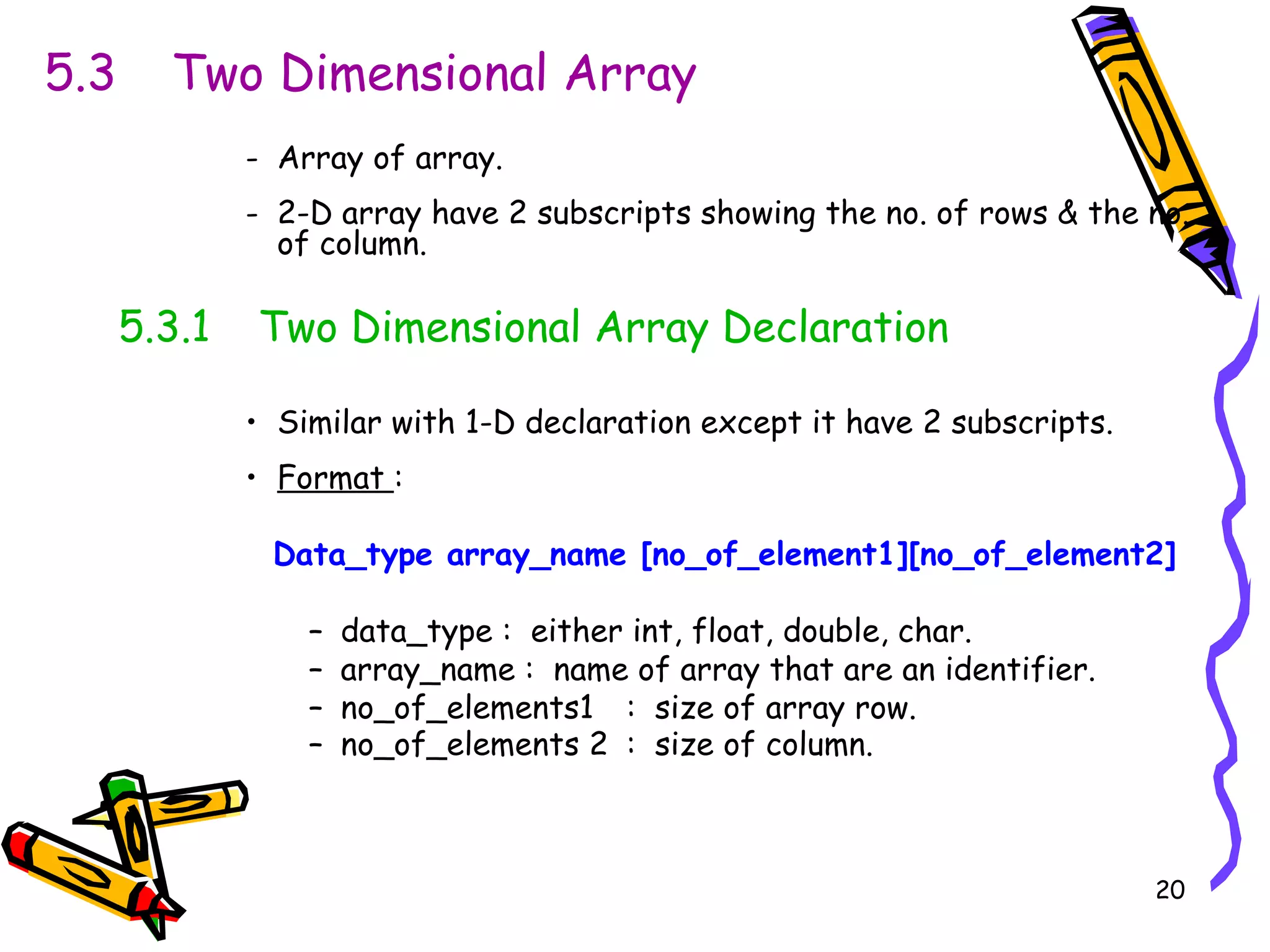 5.3  Two Dimensional Array Array of array. 2-D array have 2 subscripts showing the no. of rows & the no. of column. 5.3.1  Two Dimensional Array Declaration Similar with 1-D declaration except it have 2 subscripts. Format  :   Data_type array_name [no_of_element1][no_of_element2] data_type :  either int, float, double, char. array_name :  name of array that are an identifier.  no_of_elements1 :  size of array row.  no_of_elements 2 :  size of column.   