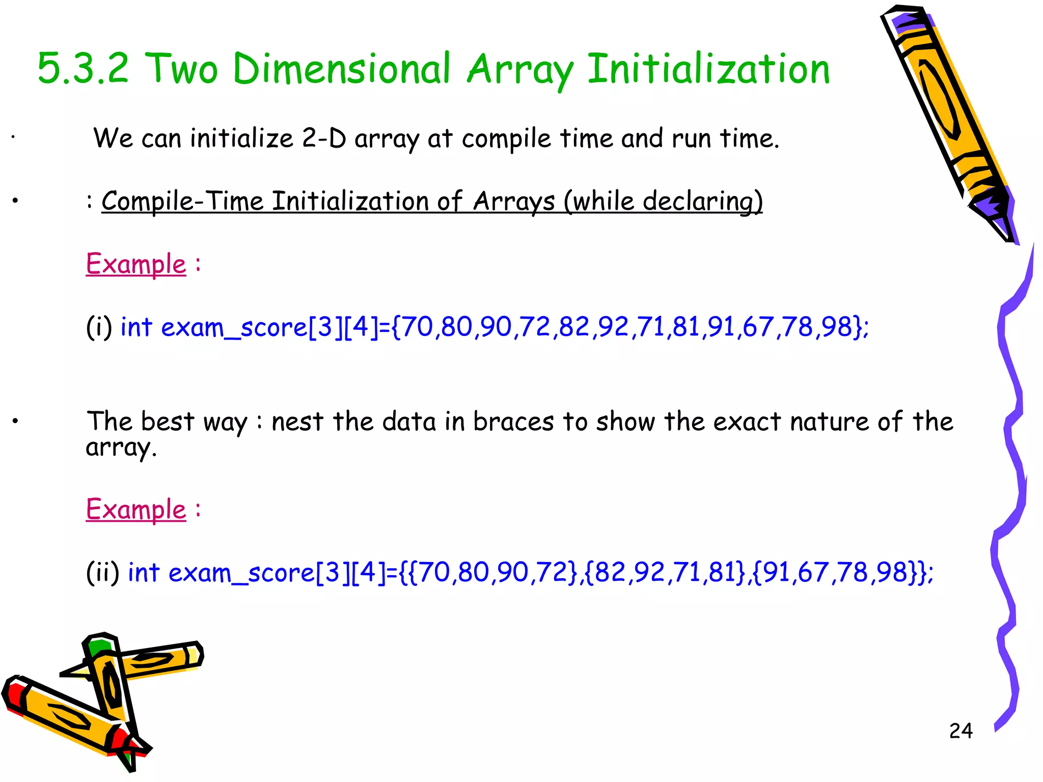 5.3.2 Two Dimensional Array Initialization We can initialize 2-D array at compile time and run time. :  Compile-Time Initialization of Arrays (while declaring) Example  : (i)   int exam_score[3][4]={70,80,90,72,82,92,71,81,91,67,78,98}; The best way : nest the data in braces to show the exact nature of the array. Example  :   (ii)  int exam_score[3][4]={{70,80,90,72},{82,92,71,81},{91,67,78,98}}; 