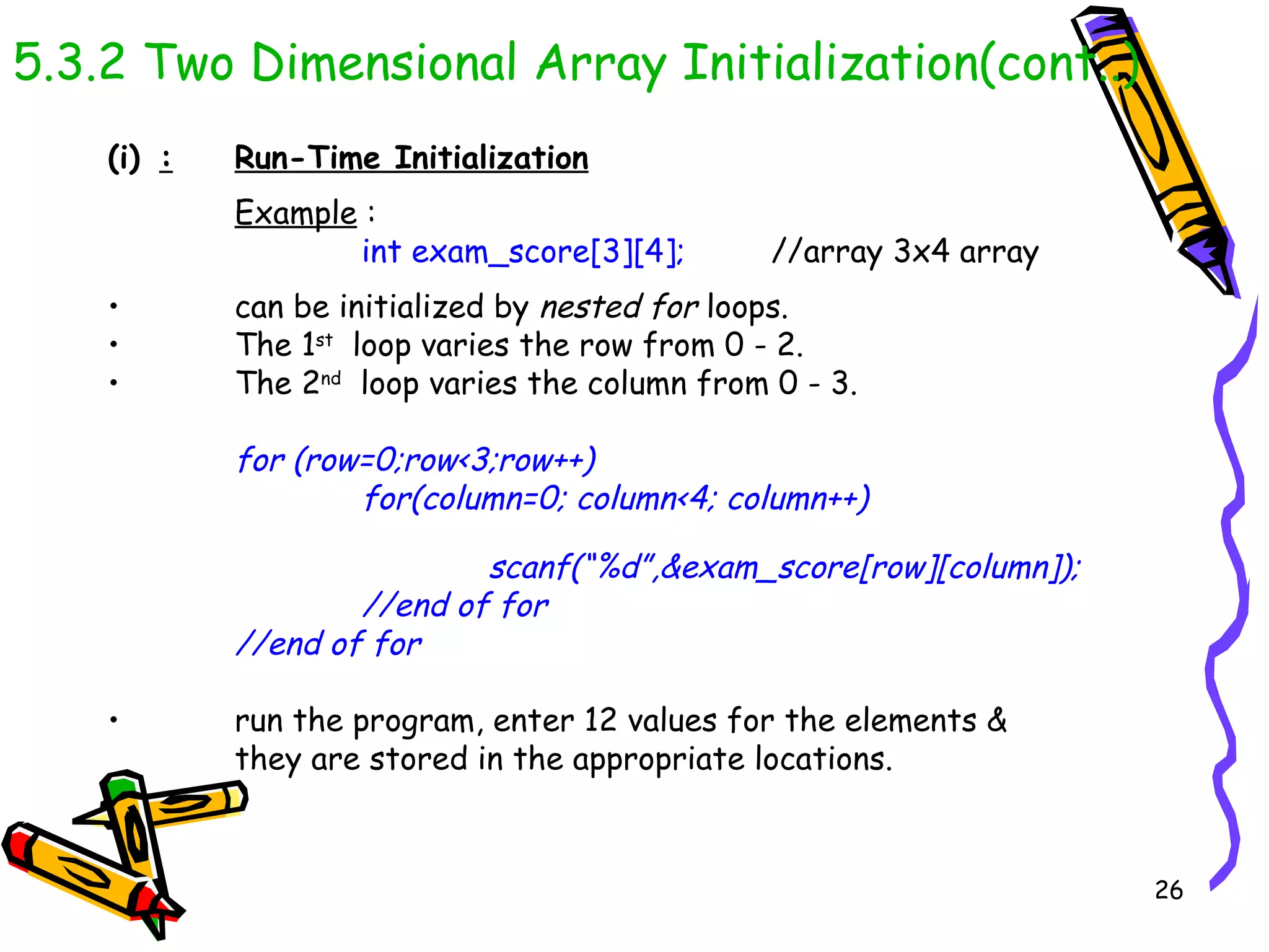 5.3.2 Two Dimensional Array Initialization(cont..) : Run-Time Initialization Example  : int exam_score[3][4];   //array 3x4 array can be initialized by  nested for  loops.  The 1 st   loop varies the row from 0 - 2.  The 2 nd   loop varies the column from 0 - 3.  for (row=0;row<3;row++) for(column=0; column<4; column++) scanf(“%d”,&exam_score[row][column]); //end of for //end of for run the program, enter 12 values for the elements &  they are stored in the appropriate locations. 