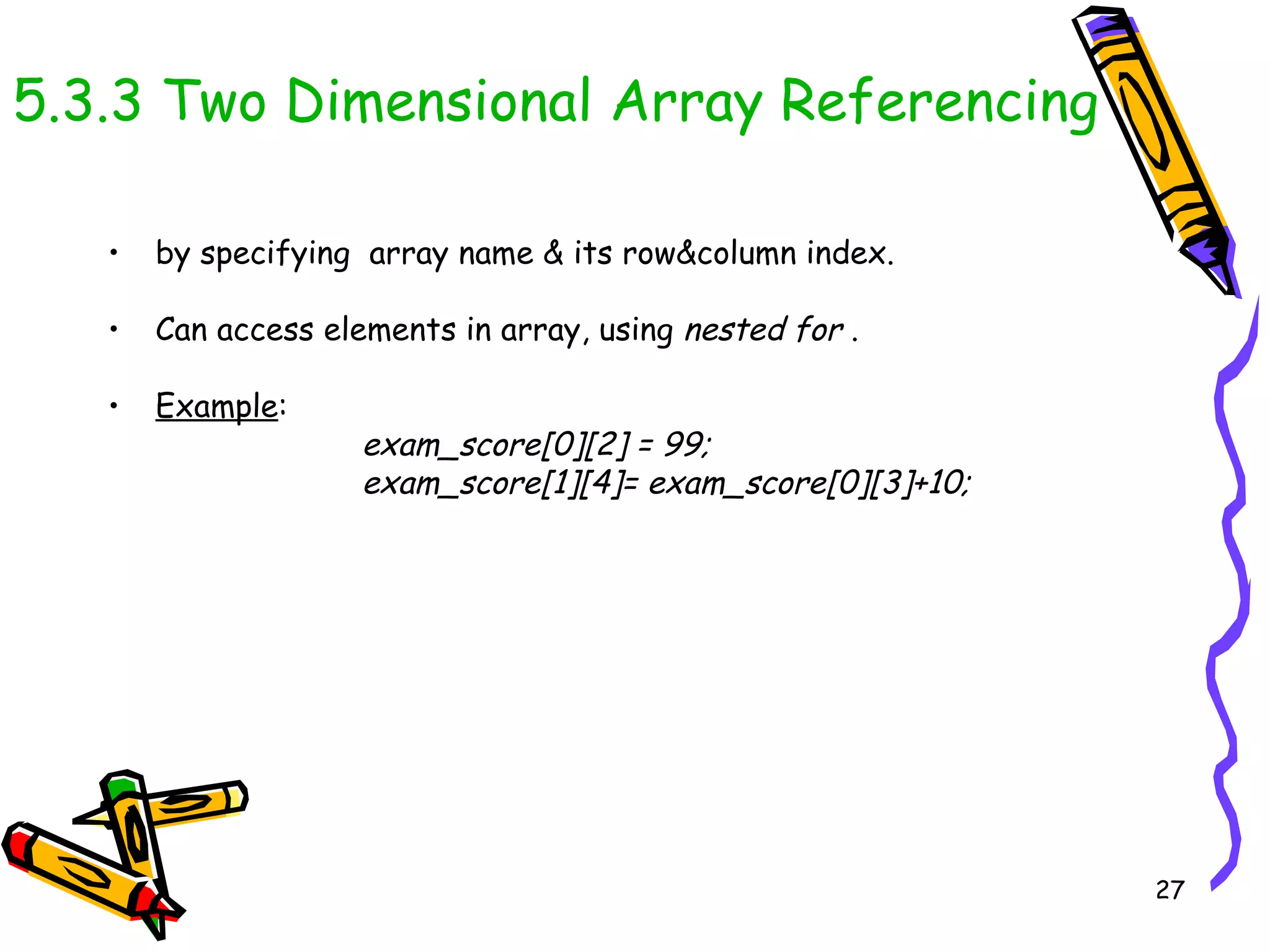 5.3.3 Two Dimensional Array Referencing by specifying  array name & its row&column index.  Can access elements in array, using  nested for  .  Example : exam_score[0][2] = 99; exam_score[1][4]= exam_score[0][3]+10; 