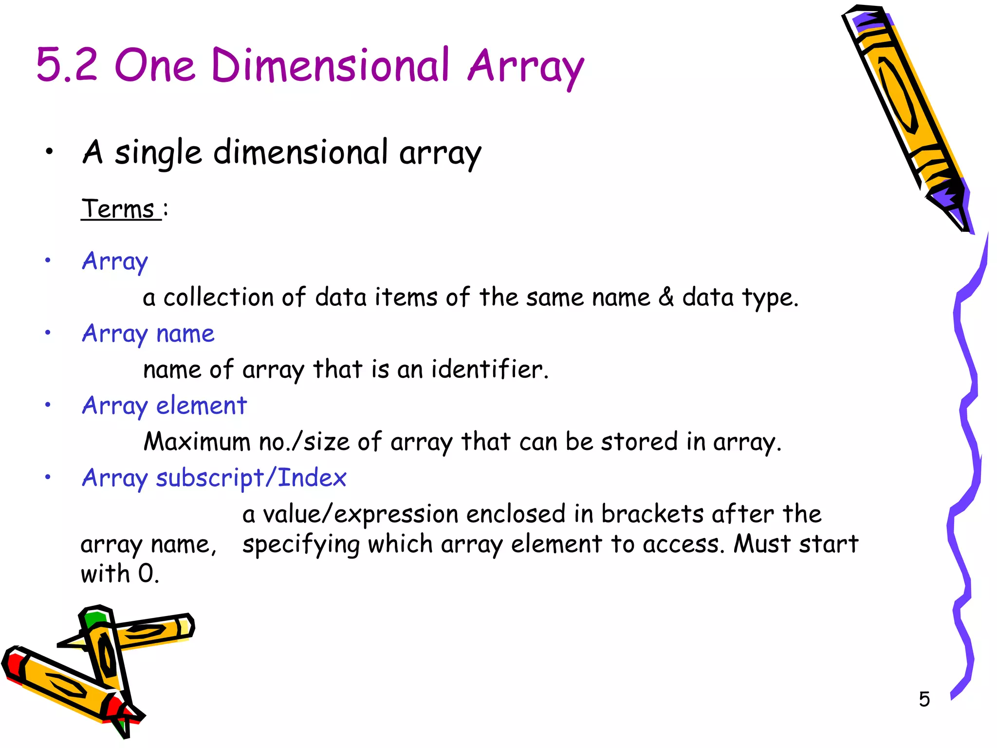 5.2 One Dimensional Array A single dimensional array Terms  : Array   a collection of data items of the same name & data type. Array name name of array that is an identifier. Array element Maximum no./size of array that can be stored in array. Array subscript/Index a value/expression enclosed in brackets after the array name,  specifying which array element to access. Must start with 0. 