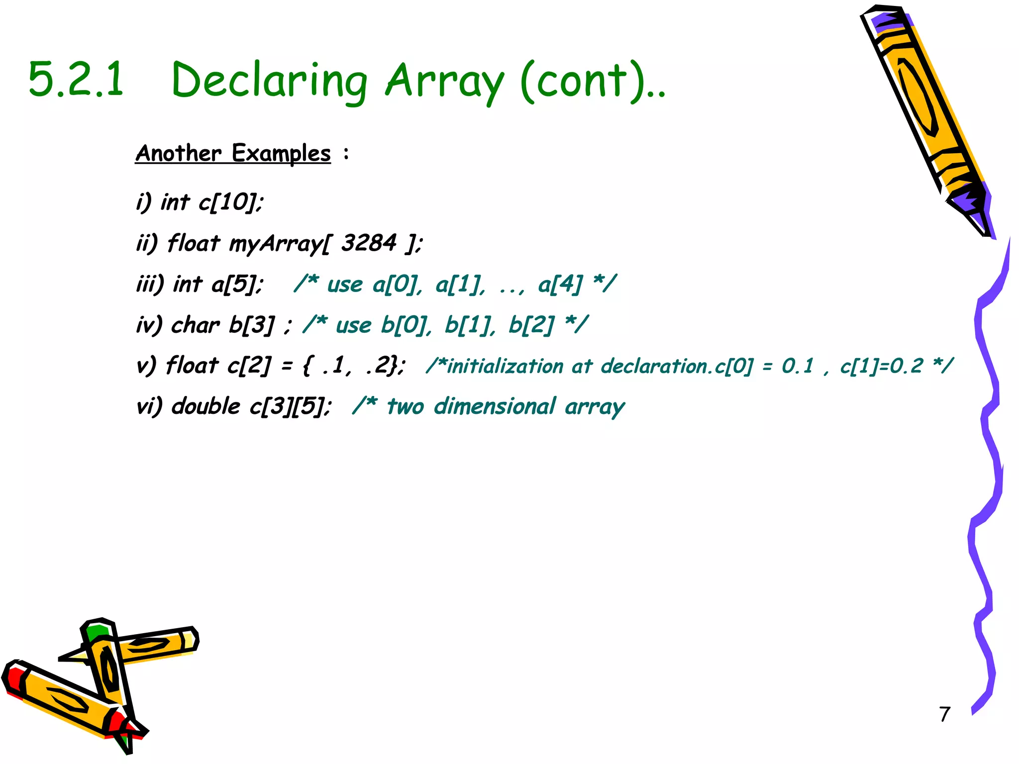 5.2.1   Declaring Array (cont).. Another Examples  : i) int c[10]; ii) float myArray[ 3284 ]; iii) int a[5];   /* use a[0], a[1], .., a[4] */ iv) char b[3] ;   /* use b[0], b[1], b[2] */ v) float c[2] = { .1, .2};   /*initialization at declaration.c[0] = 0.1 , c[1]=0.2 */ vi) double c[3][5];   /* two dimensional array 