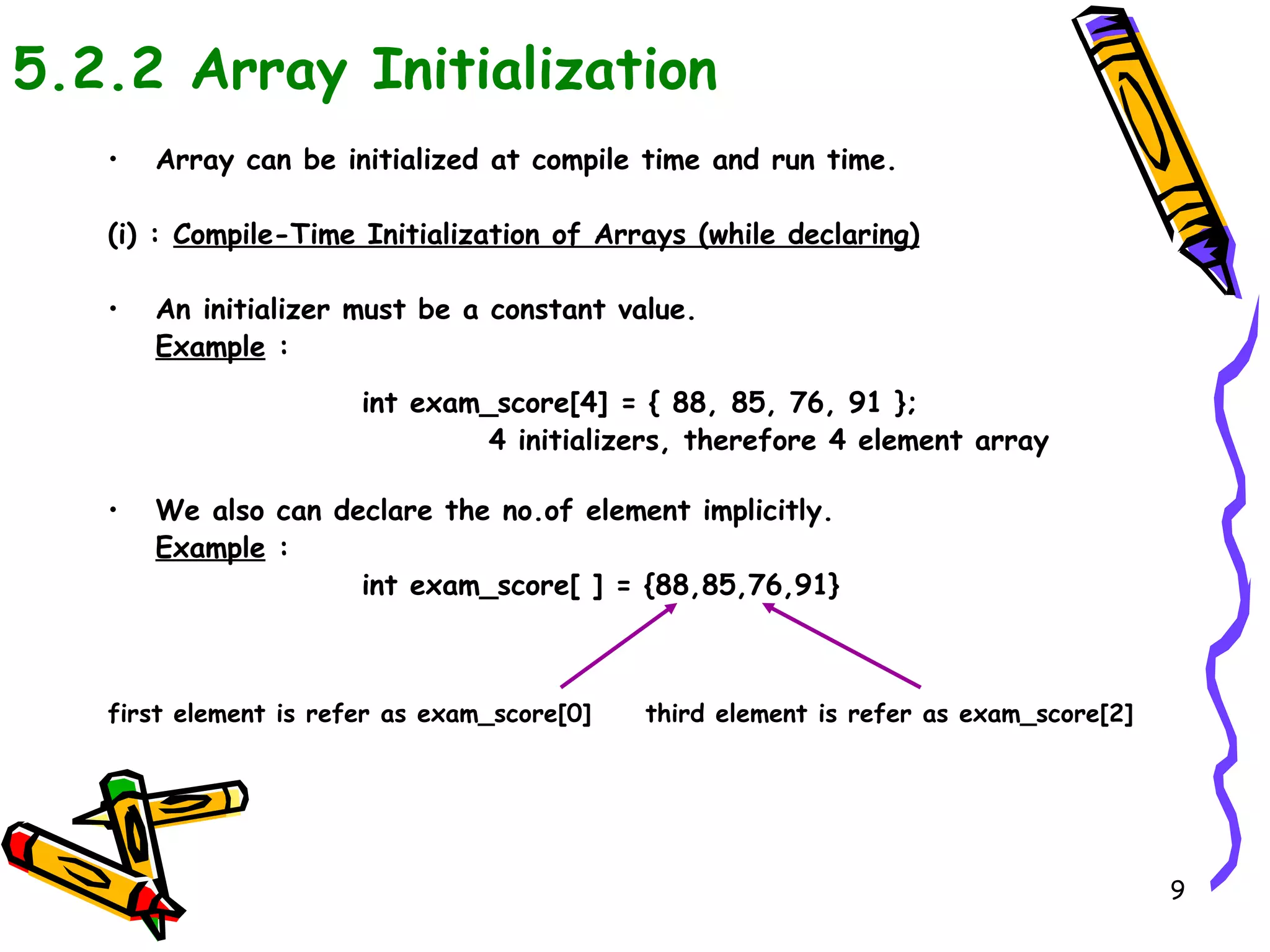 5.2.2 Array Initialization Array can be initialized at compile time and run time. (i) :  Compile-Time Initialization of Arrays (while declaring) An initializer must be a constant value. Example  : int exam_score[4] = { 88, 85, 76, 91 }; 4 initializers, therefore 4 element array We also can declare the no.of element implicitly. Example  : int exam_score[ ] = {88,85,76,91} first element is refer as exam_score[0]  third element is refer as exam_score[2] 