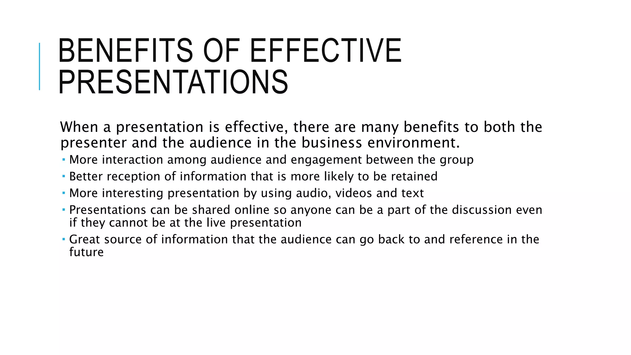 BENEFITS OF EFFECTIVE
PRESENTATIONS
When a presentation is effective, there are many benefits to both the
presenter and the audience in the business environment.
 More interaction among audience and engagement between the group
 Better reception of information that is more likely to be retained
 More interesting presentation by using audio, videos and text
 Presentations can be shared online so anyone can be a part of the discussion even
if they cannot be at the live presentation
 Great source of information that the audience can go back to and reference in the
future
 