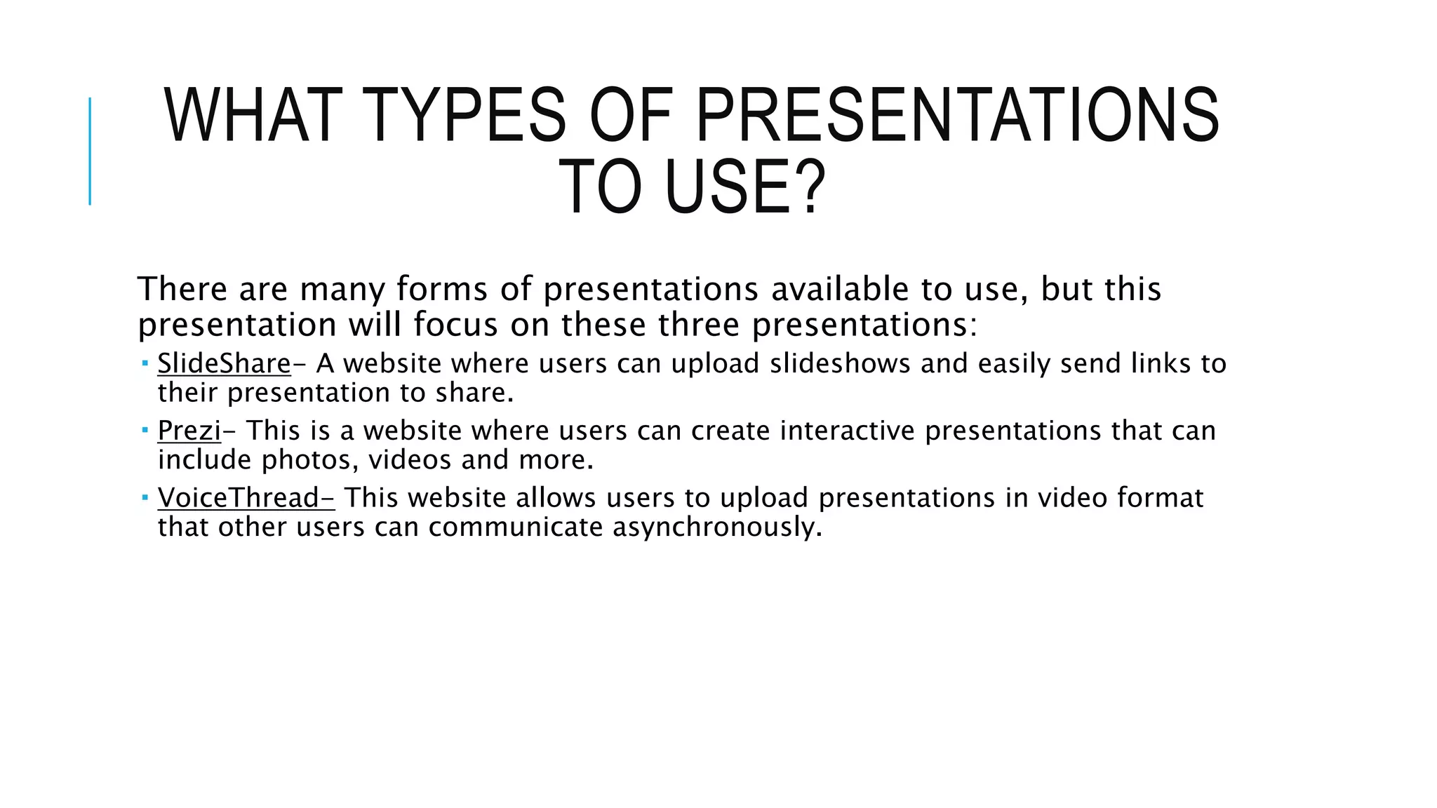 WHAT TYPES OF PRESENTATIONS
TO USE?
There are many forms of presentations available to use, but this
presentation will focus on these three presentations:
 SlideShare- A website where users can upload slideshows and easily send links to
their presentation to share.
 Prezi- This is a website where users can create interactive presentations that can
include photos, videos and more.
 VoiceThread- This website allows users to upload presentations in video format
that other users can communicate asynchronously.
 