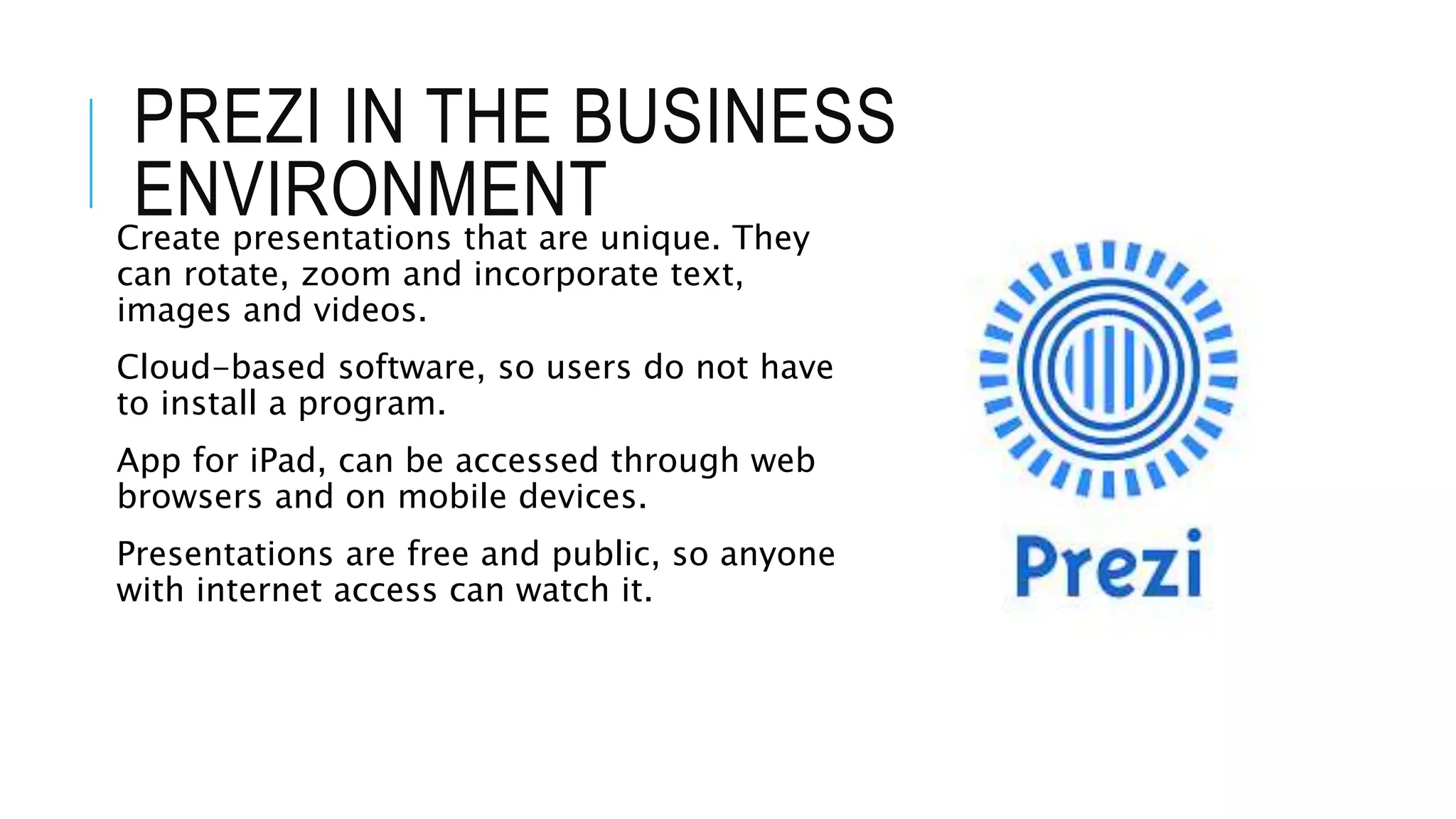 PREZI IN THE BUSINESS
ENVIRONMENTCreate presentations that are unique. They
can rotate, zoom and incorporate text,
images and videos.
Cloud-based software, so users do not have
to install a program.
App for iPad, can be accessed through web
browsers and on mobile devices.
Presentations are free and public, so anyone
with internet access can watch it.
 