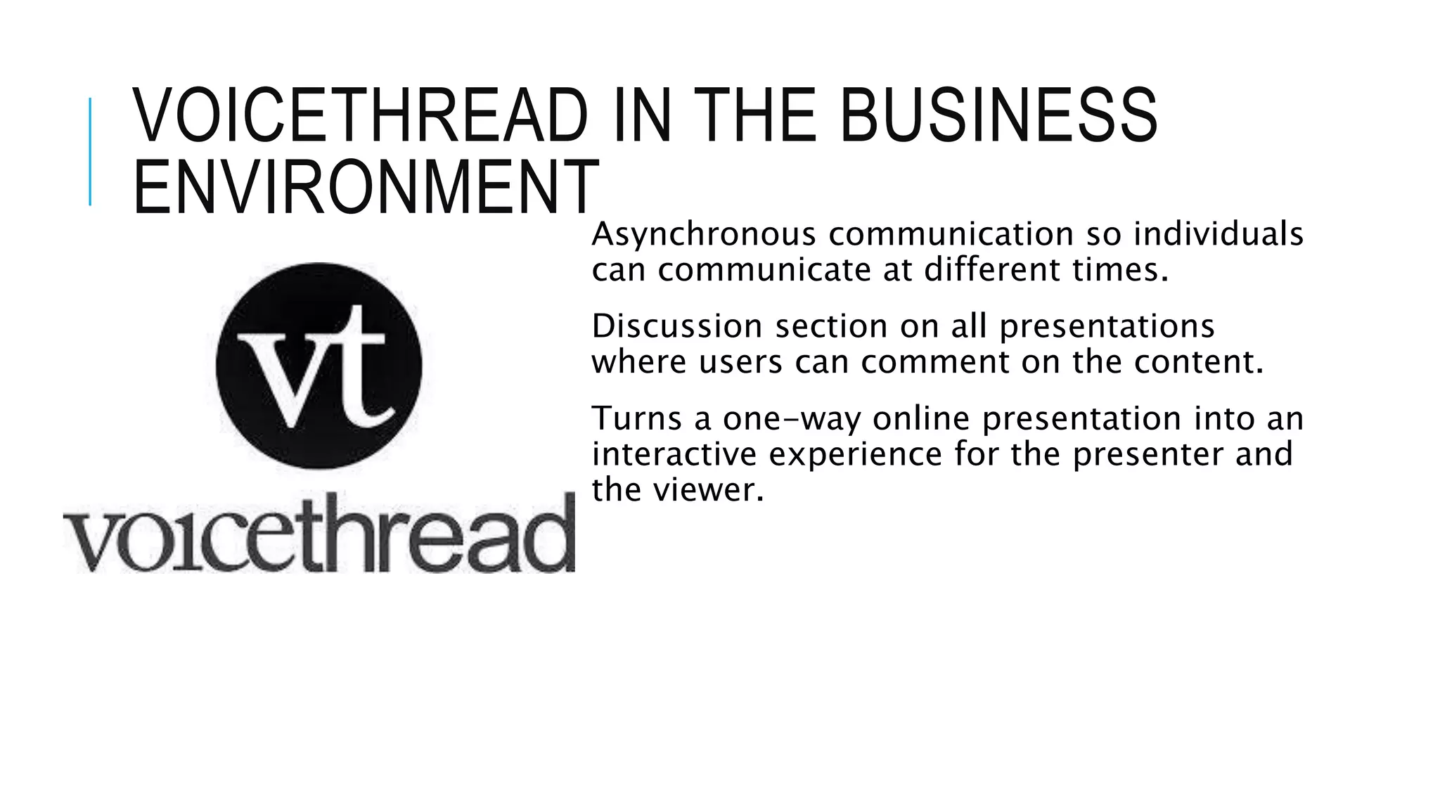 VOICETHREAD IN THE BUSINESS
ENVIRONMENTAsynchronous communication so individuals
can communicate at different times.
Discussion section on all presentations
where users can comment on the content.
Turns a one-way online presentation into an
interactive experience for the presenter and
the viewer.
 