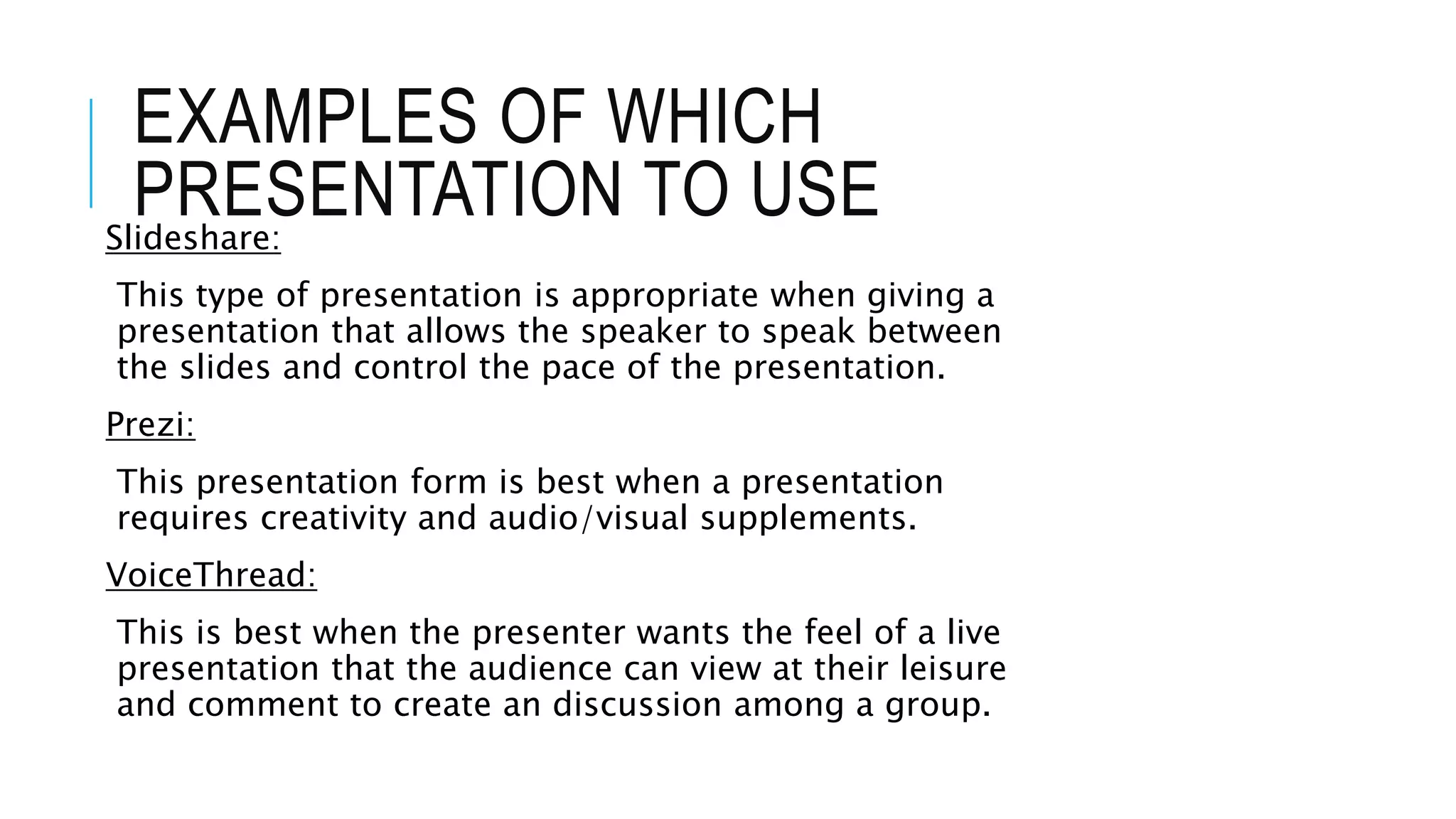 EXAMPLES OF WHICH
PRESENTATION TO USESlideshare:
This type of presentation is appropriate when giving a
presentation that allows the speaker to speak between
the slides and control the pace of the presentation.
Prezi:
This presentation form is best when a presentation
requires creativity and audio/visual supplements.
VoiceThread:
This is best when the presenter wants the feel of a live
presentation that the audience can view at their leisure
and comment to create an discussion among a group.
 