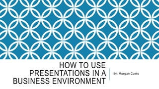 HOW TO USE
PRESENTATIONS IN A
BUSINESS ENVIRONMENT
By: Morgan Cueto
 