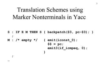 Translation Schemes using Marker Nonterminals in Yacc  S : IF E M THEN S { backpatch($3, pc-$3); }   ; M : /* empty */  { emit(iconst_0);   $$ = pc;   emit3(if_icmpeq, 0);   }   ; … 
