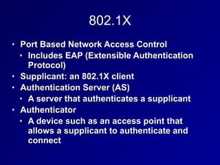 802.1X
• Port Based Network Access Control
• Includes EAP (Extensible Authentication
Protocol)
• Supplicant: an 802.1X client
• Authentication Server (AS)
• A server that authenticates a supplicant
• Authenticator
• A device such as an access point that
allows a supplicant to authenticate and
connect
 