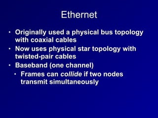 Ethernet
• Originally used a physical bus topology
with coaxial cables
• Now uses physical star topology with
twisted-pair cables
• Baseband (one channel)
• Frames can collide if two nodes
transmit simultaneously
 