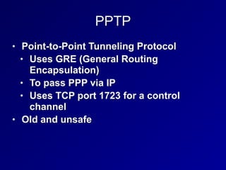 PPTP
• Point-to-Point Tunneling Protocol
• Uses GRE (General Routing
Encapsulation)
• To pass PPP via IP
• Uses TCP port 1723 for a control
channel
• Old and unsafe
 