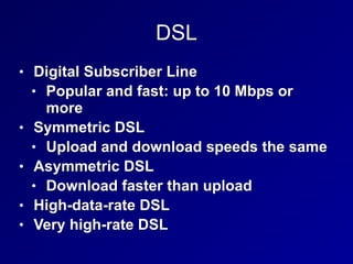 DSL
• Digital Subscriber Line
• Popular and fast: up to 10 Mbps or
more
• Symmetric DSL
• Upload and download speeds the same
• Asymmetric DSL
• Download faster than upload
• High-data-rate DSL
• Very high-rate DSL
 