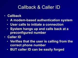 Callback & Caller ID
• Callback
• A modem-based authentication system
• User calls to initiate a connection
• System hangs up and calls back at a
preconfigured number
• Caller ID
• Verifies that the user is calling from the
correct phone number
• BUT caller ID can be easily forged
 