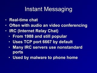 Instant Messaging
• Real-time chat
• Often with audio an video conferencing
• IRC (Internet Relay Chat)
• From 1988 and still popular
• Uses TCP port 6667 by default
• Many IRC servers use nonstandard
ports
• Used by malware to phone home
 