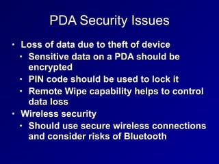 PDA Security Issues
• Loss of data due to theft of device
• Sensitive data on a PDA should be
encrypted
• PIN code should be used to lock it
• Remote Wipe capability helps to control
data loss
• Wireless security
• Should use secure wireless connections
and consider risks of Bluetooth
 