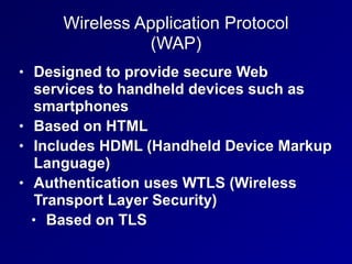 Wireless Application Protocol
(WAP)
• Designed to provide secure Web
services to handheld devices such as
smartphones
• Based on HTML
• Includes HDML (Handheld Device Markup
Language)
• Authentication uses WTLS (Wireless
Transport Layer Security)
• Based on TLS
 