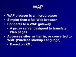 WAP
• WAP browser is a microbrowser
• Simpler than a full Web browser
• Connects to a WAP gateway
• A proxy server designed to translate
Web pages
• Accesses sites written in, or converted to
WML (Wireless Markup Language)
• Based on XML
 