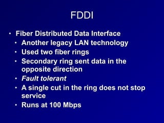 FDDI
• Fiber Distributed Data Interface
• Another legacy LAN technology
• Used two fiber rings
• Secondary ring sent data in the
opposite direction
• Fault tolerant
• A single cut in the ring does not stop
service
• Runs at 100 Mbps
 