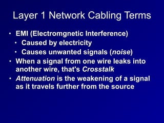 Layer 1 Network Cabling Terms
• EMI (Electromgnetic Interference)
• Caused by electricity
• Causes unwanted signals (noise)
• When a signal from one wire leaks into
another wire, that's Crosstalk
• Attenuation is the weakening of a signal
as it travels further from the source
 