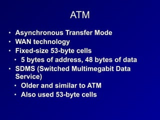 ATM
• Asynchronous Transfer Mode
• WAN technology
• Fixed-size 53-byte cells
• 5 bytes of address, 48 bytes of data
• SDMS (Switched Multimegabit Data
Service)
• Older and similar to ATM
• Also used 53-byte cells
 
