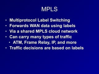 MPLS
• Multiprotocol Label Switching
• Forwards WAN data using labels
• Via a shared MPLS cloud network
• Can carry many types of traffic
• ATM, Frame Relay, IP, and more
• Traffic decisions are based on labels
 