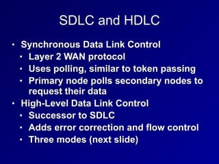 SDLC and HDLC
• Synchronous Data Link Control
• Layer 2 WAN protocol
• Uses polling, similar to token passing
• Primary node polls secondary nodes to
request their data
• High-Level Data Link Control
• Successor to SDLC
• Adds error correction and flow control
• Three modes (next slide)
 
