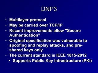 DNP3
• Multilayer protocol
• May be carried over TCP/IP
• Recent improvements allow "Secure
Authentication"
• Original specification was vulnerable to
spoofing and replay attacks, and pre-
shared keys only
• The current standard is IEEE 1815-2012
• Supports Public Key Infrastructure (PKI)
 
