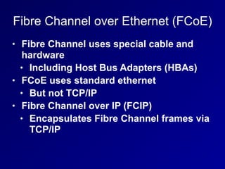 Fibre Channel over Ethernet (FCoE)
• Fibre Channel uses special cable and
hardware
• Including Host Bus Adapters (HBAs)
• FCoE uses standard ethernet
• But not TCP/IP
• Fibre Channel over IP (FCIP)
• Encapsulates Fibre Channel frames via
TCP/IP
 