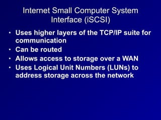 Internet Small Computer System
Interface (iSCSI)
• Uses higher layers of the TCP/IP suite for
communication
• Can be routed
• Allows access to storage over a WAN
• Uses Logical Unit Numbers (LUNs) to
address storage across the network
 
