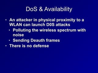 DoS & Availability
• An attacker in physical proximity to a
WLAN can launch D0S attacks
• Polluting the wireless spectrum with
noise
• Sending Deauth frames
• There is no defense
 