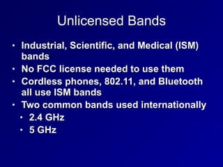 Unlicensed Bands
• Industrial, Scientific, and Medical (ISM)
bands
• No FCC license needed to use them
• Cordless phones, 802.11, and Bluetooth
all use ISM bands
• Two common bands used internationally
• 2.4 GHz
• 5 GHz
 