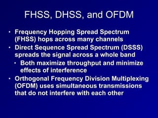 FHSS, DHSS, and OFDM
• Frequency Hopping Spread Spectrum
(FHSS) hops across many channels
• Direct Sequence Spread Spectrum (DSSS)
spreads the signal across a whole band
• Both maximize throughput and minimize
effects of interference
• Orthogonal Frequency Division Multiplexing
(OFDM) uses simultaneous transmissions
that do not interfere with each other
 
