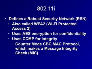 802.11i
• Defines a Robust Security Network (RSN)
• Also called WPA2 (Wi-Fi Protected
Access 2)
• Uses AES encryption for confidentiality
• Uses CCMP for integrity
• Counter Mode CBC MAC Protocol,
which makes a Message Integrity
Check (MIC)
 