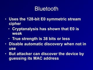 Bluetooth
• Uses the 128-bit E0 symmetric stream
cipher
• Cryptanalysis has shown that E0 is
weak
• True strength is 38 bits or less
• Disable automatic discovery when not in
use
• But attacker can discover the device by
guessing its MAC address
 